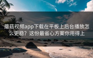 蘑菇视频app下载在平板上后台播放怎么更稳？这份最省心方案你用得上
