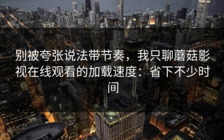 别被夸张说法带节奏，我只聊蘑菇影视在线观看的加载速度：省下不少时间