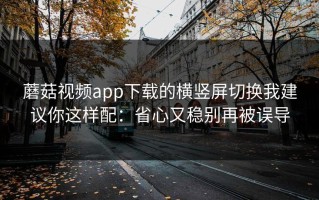蘑菇视频app下载的横竖屏切换我建议你这样配：省心又稳别再被误导