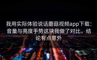 我用实际体验说话蘑菇视频app下载：音量与亮度手势这块我做了对比，结论有点意外
