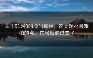 关于91网0的冷门真相：这类题材最难拍的点，它居然躲过去了