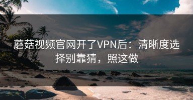 蘑菇视频官网开了VPN后：清晰度选择别靠猜，照这做