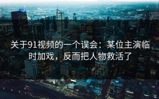 关于91视频的一个误会：某位主演临时加戏，反而把人物救活了