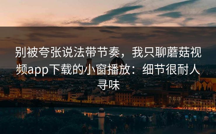 别被夸张说法带节奏，我只聊蘑菇视频app下载的小窗播放：细节很耐人寻味-第1张图片-蘑菇视频下载 - 官方APP免费安装入口