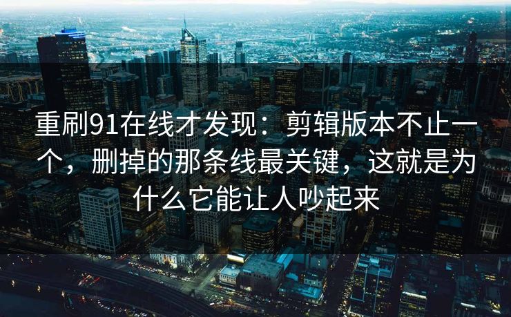 重刷91在线才发现：剪辑版本不止一个，删掉的那条线最关键，这就是为什么它能让人吵起来