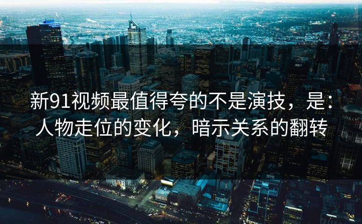 新91视频最值得夸的不是演技,是:人物走位的变化,暗示关系的翻转-第1张图片-蘑菇视频下载 - 官方APP免费安装入口 新91视频最值得夸的不是演技,是:人物走位的变化,暗示关系的翻转-第1张图片-蘑菇视频下载 - 官方APP免费安装入口