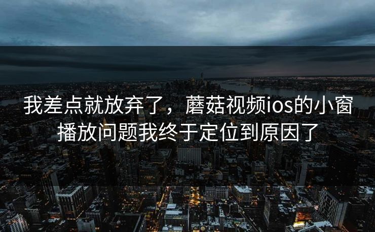 我差点就放弃了,蘑菇视频ios的小窗播放问题我终于定位到原因了 我差点就放弃了,蘑菇视频ios的小窗播放问题我终于定位到原因了