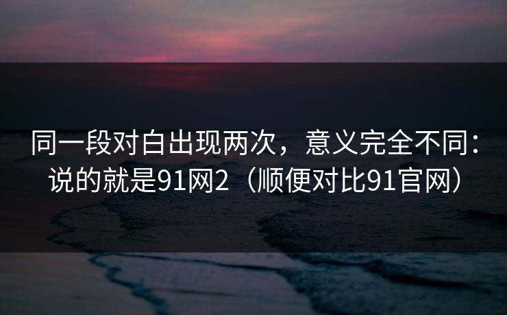 同一段对白出现两次,意义完全不同:说的就是91网2(顺便对比91官网) 同一段对白出现两次,意义完全不同:说的就是91网2(顺便对比91官网)