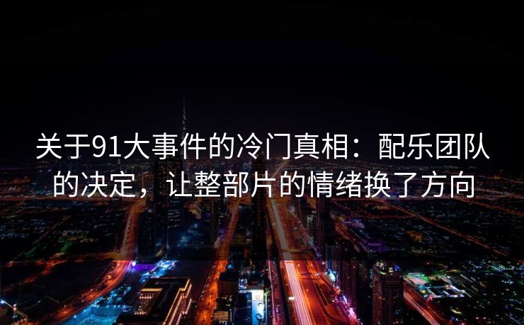 关于91大事件的冷门真相:配乐团队的决定,让整部片的情绪换了方向-第1张图片-蘑菇视频下载 - 官方APP免费安装入口 关于91大事件的冷门真相:配乐团队的决定,让整部片的情绪换了方向-第1张图片-蘑菇视频下载 - 官方APP免费安装入口