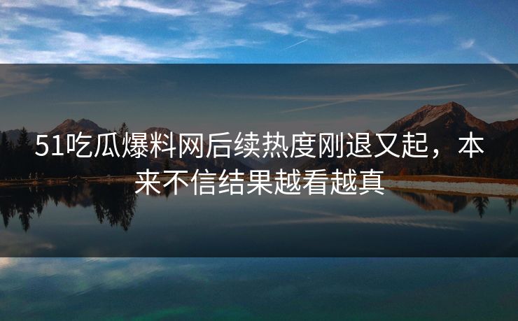 51吃瓜爆料网后续热度刚退又起,本来不信结果越看越真-第1张图片-蘑菇视频下载 - 官方APP免费安装入口 51吃瓜爆料网后续热度刚退又起,本来不信结果越看越真-第1张图片-蘑菇视频下载 - 官方APP免费安装入口