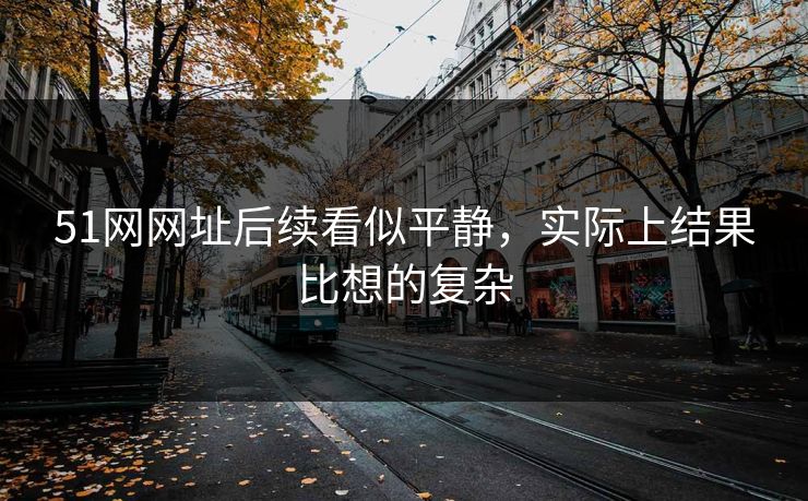 51网网址后续看似平静,实际上结果比想的复杂-第1张图片-蘑菇视频下载 - 官方APP免费安装入口 51网网址后续看似平静,实际上结果比想的复杂-第1张图片-蘑菇视频下载 - 官方APP免费安装入口