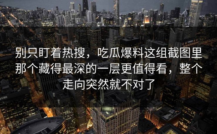 别只盯着热搜,吃瓜爆料这组截图里那个藏得最深的一层更值得看,整个走向突然就不对了-第1张图片-蘑菇视频下载 - 官方APP免费安装入口 别只盯着热搜,吃瓜爆料这组截图里那个藏得最深的一层更值得看,整个走向突然就不对了-第1张图片-蘑菇视频下载 - 官方APP免费安装入口