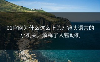 91官网为什么这么上头？镜头语言的小机关，解释了人物动机