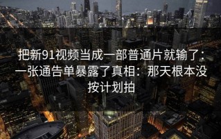 把新91视频当成一部普通片就输了：一张通告单暴露了真相：那天根本没按计划拍