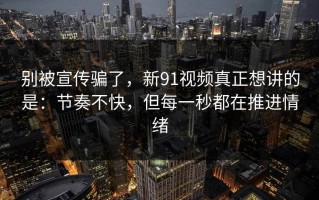 别被宣传骗了，新91视频真正想讲的是：节奏不快，但每一秒都在推进情绪