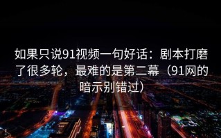 如果只说91视频一句好话：剧本打磨了很多轮，最难的是第二幕（91网的暗示别错过）