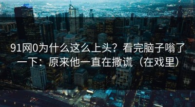 91网0为什么这么上头？看完脑子嗡了一下：原来他一直在撒谎（在戏里）