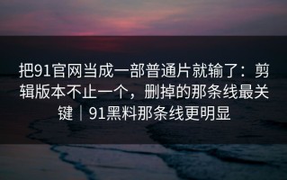 把91官网当成一部普通片就输了：剪辑版本不止一个，删掉的那条线最关键｜91黑料那条线更明显