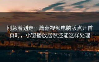 别急着划走…蘑菇视频电脑版点开首页时，小窗播放居然还能这样处理