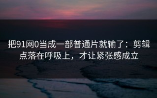 把91网0当成一部普通片就输了：剪辑点落在呼吸上，才让紧张感成立