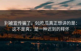 别被宣传骗了，91吃瓜真正想讲的是：这不是爽，是一种迟到的释怀