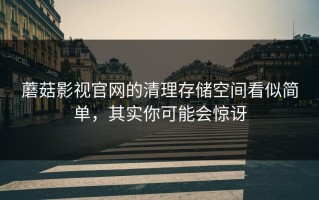 蘑菇影视官网的清理存储空间看似简单，其实你可能会惊讶