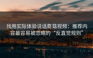 我用实际体验说话蘑菇视频：推荐内容最容易被忽略的“反直觉规则”