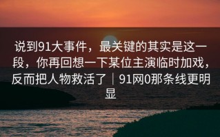 说到91大事件，最关键的其实是这一段，你再回想一下某位主演临时加戏，反而把人物救活了｜91网0那条线更明显