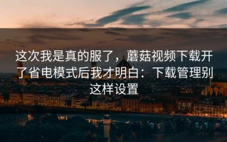 这次我是真的服了，蘑菇视频下载开了省电模式后我才明白：下载管理别这样设置