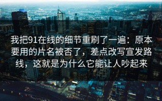 我把91在线的细节重刷了一遍：原本要用的片名被否了，差点改写宣发路线，这就是为什么它能让人吵起来