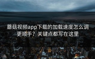 蘑菇视频app下载的加载速度怎么调更顺手？关键点都写在这里