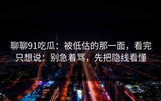 聊聊91吃瓜：被低估的那一面，看完只想说：别急着骂，先把隐线看懂