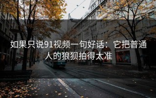 如果只说91视频一句好话：它把普通人的狼狈拍得太准