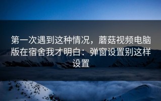 第一次遇到这种情况，蘑菇视频电脑版在宿舍我才明白：弹窗设置别这样设置