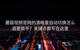 蘑菇视频官网的清晰度自动切换怎么调更顺手？关键点都写在这里