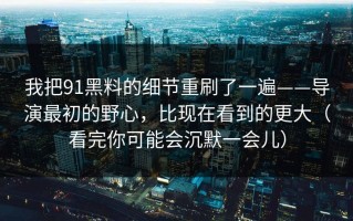 我把91黑料的细节重刷了一遍——导演最初的野心，比现在看到的更大（看完你可能会沉默一会儿）