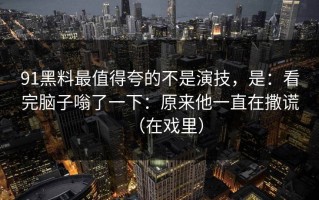 91黑料最值得夸的不是演技，是：看完脑子嗡了一下：原来他一直在撒谎（在戏里）