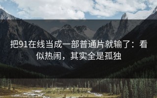 把91在线当成一部普通片就输了：看似热闹，其实全是孤独