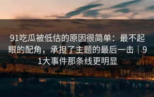 91吃瓜被低估的原因很简单：最不起眼的配角，承担了主题的最后一击｜91大事件那条线更明显