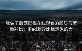 我做了蘑菇影视在线观看的画质与流量对比：iPad差异比我想象的大