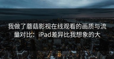我做了蘑菇影视在线观看的画质与流量对比：iPad差异比我想象的大