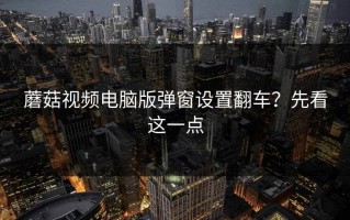 蘑菇视频电脑版弹窗设置翻车？先看这一点