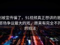 别被宣传骗了，91视频真正想讲的是：那场争议最大的戏，原来有完全不同的拍法