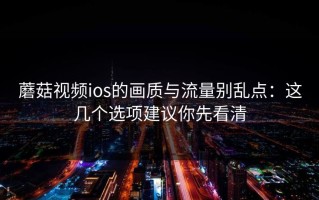 蘑菇视频ios的画质与流量别乱点：这几个选项建议你先看清