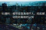91爆料：细节密度高得吓人，彻底撼动你对真相的认知