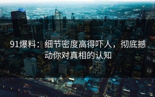 91爆料：细节密度高得吓人，彻底撼动你对真相的认知
