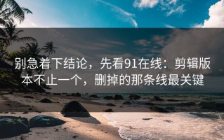 别急着下结论，先看91在线：剪辑版本不止一个，删掉的那条线最关键
