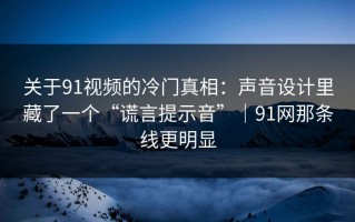 关于91视频的冷门真相：声音设计里藏了一个“谎言提示音”｜91网那条线更明显
