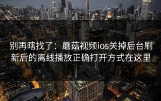 别再瞎找了：蘑菇视频ios关掉后台刷新后的离线播放正确打开方式在这里