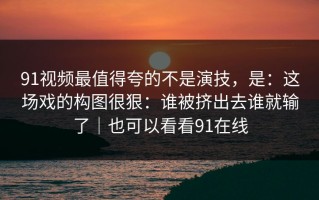 91视频最值得夸的不是演技，是：这场戏的构图很狠：谁被挤出去谁就输了｜也可以看看91在线
